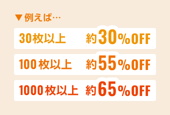 例えば…30枚以上約30%OFF 100枚以上約55%OFF 1000枚以上約65%OFF